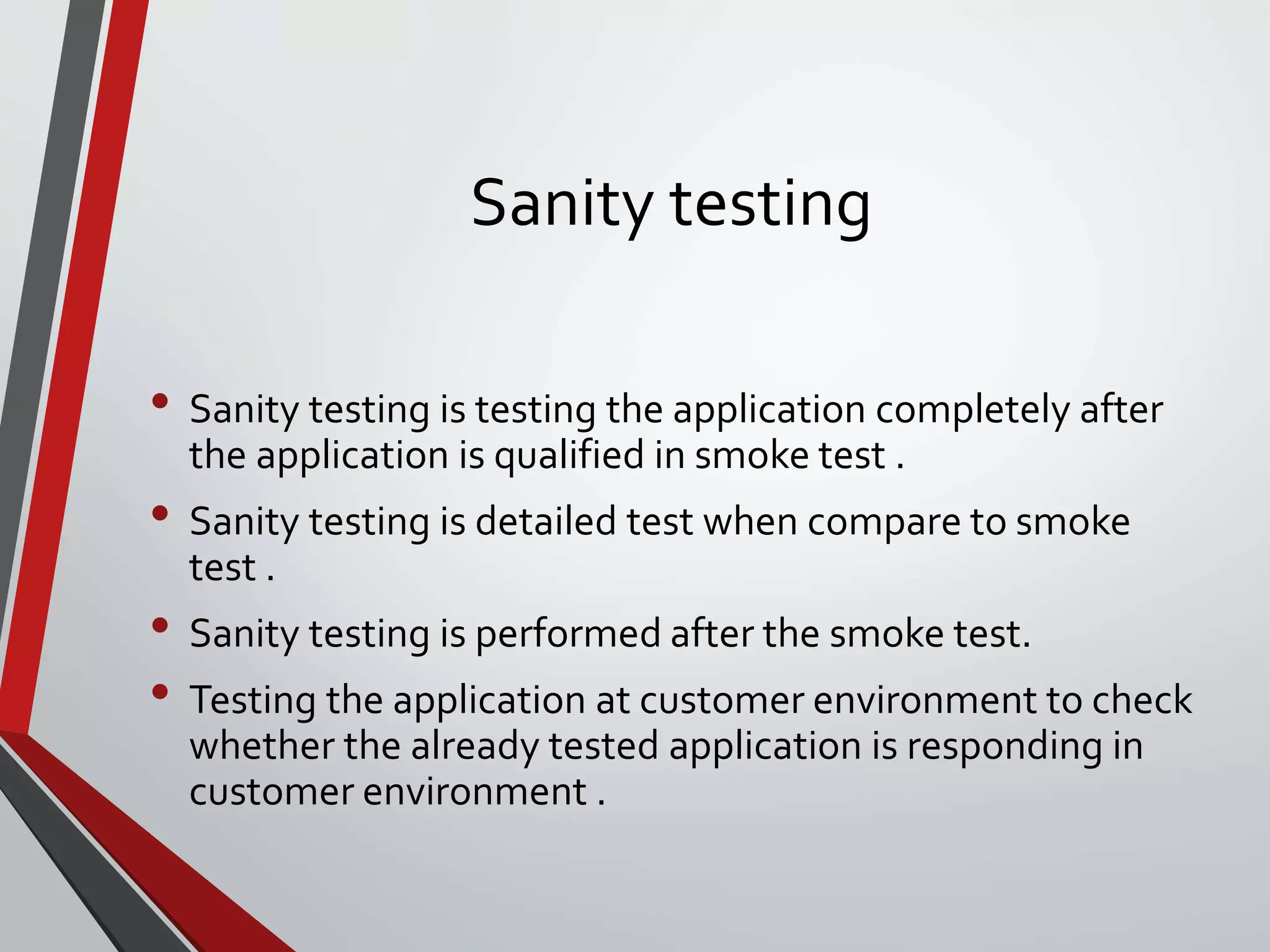 Sanity testing
• Sanity testing is testing the application completely after
the application is qualified in smoke test .
• Sanity testing is detailed test when compare to smoke
test .
• Sanity testing is performed after the smoke test.
• Testing the application at customer environment to check
whether the already tested application is responding in
customer environment .
 
