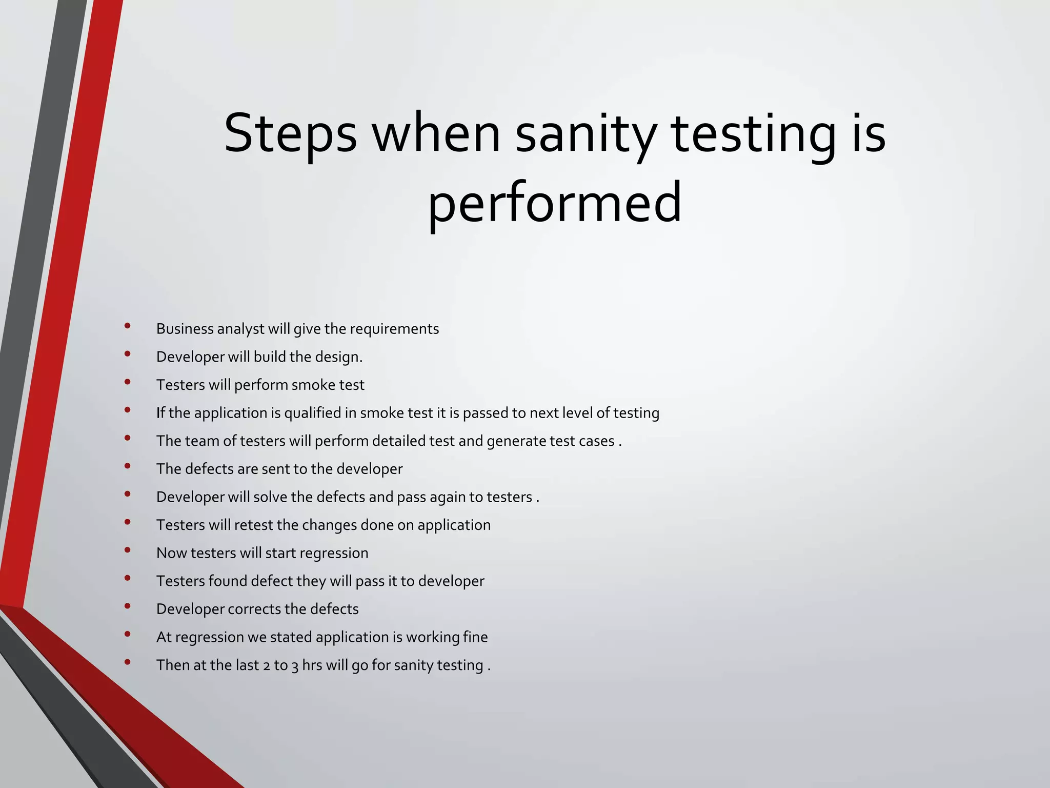 Steps when sanity testing is
performed
• Business analyst will give the requirements
• Developer will build the design.
• Testers will perform smoke test
• If the application is qualified in smoke test it is passed to next level of testing
• The team of testers will perform detailed test and generate test cases .
• The defects are sent to the developer
• Developer will solve the defects and pass again to testers .
• Testers will retest the changes done on application
• Now testers will start regression
• Testers found defect they will pass it to developer
• Developer corrects the defects
• At regression we stated application is working fine
• Then at the last 2 to 3 hrs will go for sanity testing .
 