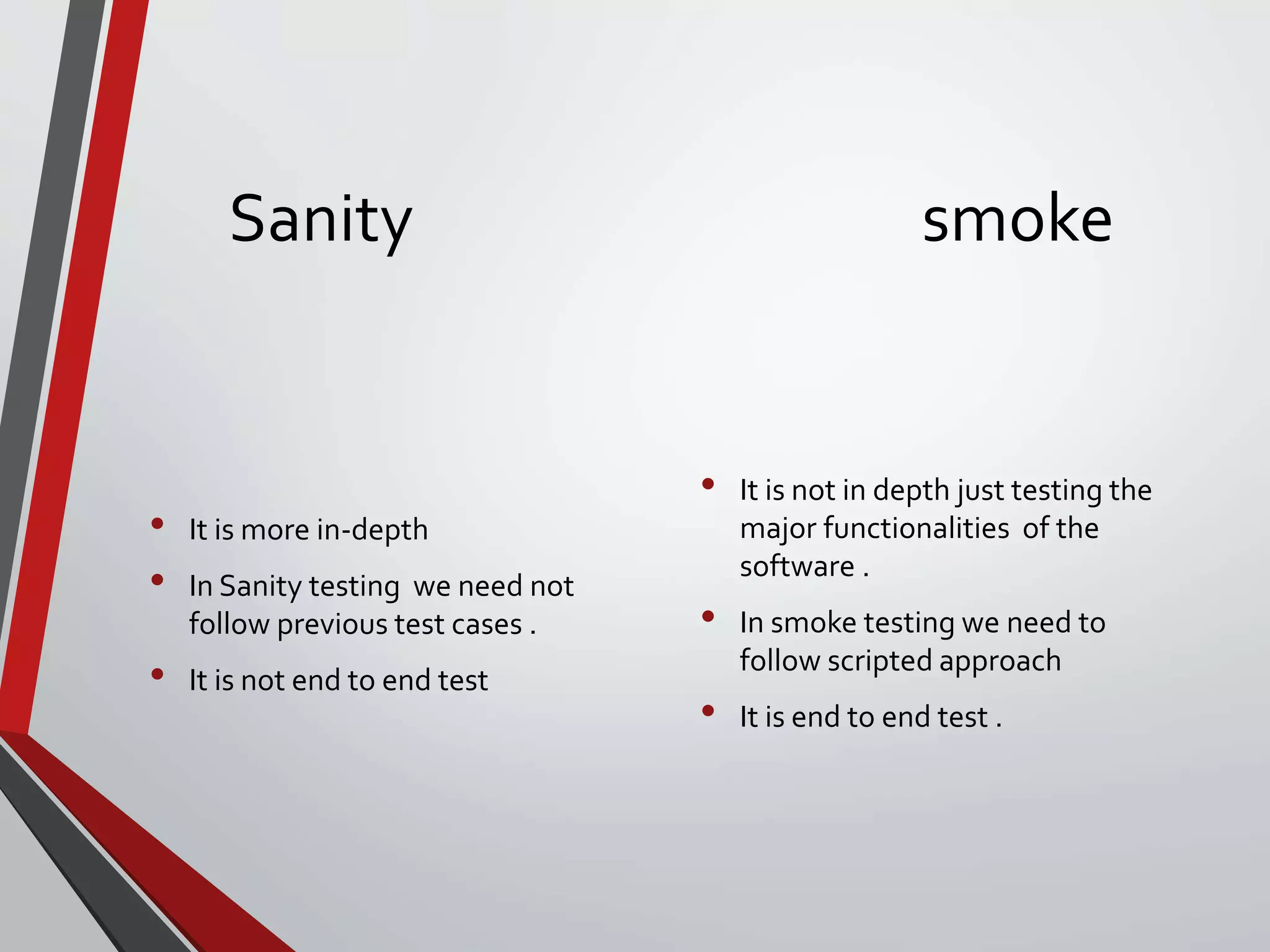 Sanity smoke
• It is more in-depth
• In Sanity testing we need not
follow previous test cases .
• It is not end to end test
• It is not in depth just testing the
major functionalities of the
software .
• In smoke testing we need to
follow scripted approach
• It is end to end test .
 