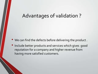 Advantages of validation ?
• We can find the defects before delivering the product .
• Include better products and services which gives good
reputation for a company and higher revenue from
having more satisfied customers.
 