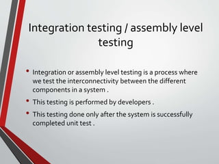 Integration testing / assembly level
testing
• Integration or assembly level testing is a process where
we test the interconnectivity between the different
components in a system .
• This testing is performed by developers .
• This testing done only after the system is successfully
completed unit test .
 