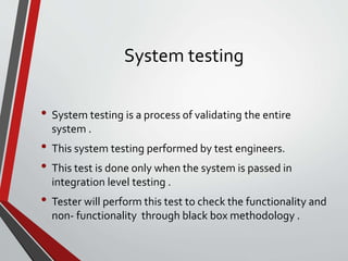 System testing
• System testing is a process of validating the entire
system .
• This system testing performed by test engineers.
• This test is done only when the system is passed in
integration level testing .
• Tester will perform this test to check the functionality and
non- functionality through black box methodology .
 