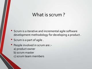 What is scrum ?
• Scrum is a iterative and incremental agile software
development methodology for developing a product .
• Scrum is a part of agile .
• People involved in scrum are :-
a) product owner
b) scrum master
c) scrum team members
 