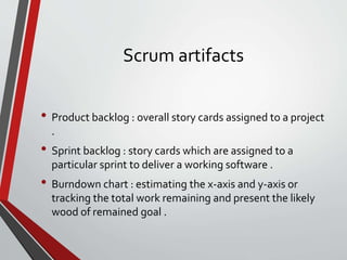 Scrum artifacts
• Product backlog : overall story cards assigned to a project
.
• Sprint backlog : story cards which are assigned to a
particular sprint to deliver a working software .
• Burndown chart : estimating the x-axis and y-axis or
tracking the total work remaining and present the likely
wood of remained goal .
 