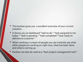 • This kanban gives you a excellent overview of your current
suitation .
• It shows you on dashboard “task to do “ “task assigned to me
today “ “task in pending “ “task completed “”task ready to
delivere to customer “
• When working in a team of people you can instantly see what
other people are working on right now, what has been done
and what is coming up.
• Kanban can also be used as a “lean project management tool.”
 
