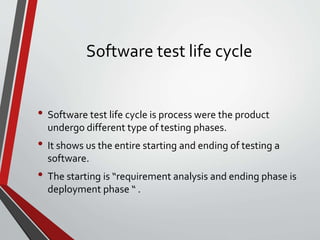 Software test life cycle
• Software test life cycle is process were the product
undergo different type of testing phases.
• It shows us the entire starting and ending of testing a
software.
• The starting is “requirement analysis and ending phase is
deployment phase “ .
 
