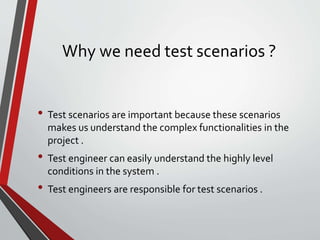 Why we need test scenarios ?
• Test scenarios are important because these scenarios
makes us understand the complex functionalities in the
project .
• Test engineer can easily understand the highly level
conditions in the system .
• Test engineers are responsible for test scenarios .
 