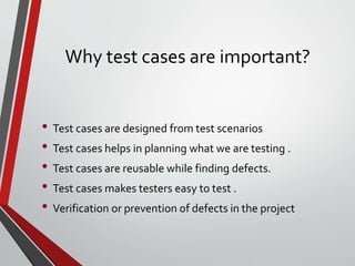 Why test cases are important?
• Test cases are designed from test scenarios
• Test cases helps in planning what we are testing .
• Test cases are reusable while finding defects.
• Test cases makes testers easy to test .
• Verification or prevention of defects in the project
 
