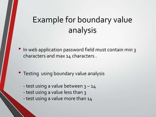 Example for boundary value
analysis
• In web application password field must contain min 3
characters and max 14 characters .
• Testing using boundary value analysis
- test using a value between 3 – 14
- test using a value less than 3
- test using a value more than 14
 