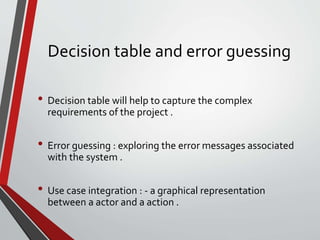 Decision table and error guessing
• Decision table will help to capture the complex
requirements of the project .
• Error guessing : exploring the error messages associated
with the system .
• Use case integration : - a graphical representation
between a actor and a action .
 