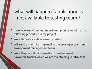 what will happen if application is
not available to testing team ?
• If we face a environment issue in our project we will go for
following procedure in my project :-
• We will create a critical severity defect
• Will send a mail high imp mail to the developer team and
environment management team .
• We will update this information in environment
downtime tracker which we are maintaining in bitrix tool .
 