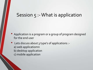 Session 5 :-What is application
• Application is a program or a group of program designed
for the end user
• Lets discuss about 3 type’s of applications :-
a) web applicatiomn
b) desktop application
c) mobile application
 