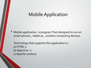 Mobile Application
• Mobile application is programThat designed to run on
smart phones , tablet pc , wireless computing devices .
Technology that supports this application is :
a) HTML 5
b) objective –c
c) Apache cordova
 
