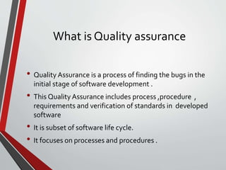 What is Quality assurance
• Quality Assurance is a process of finding the bugs in the
initial stage of software development .
• This Quality Assurance includes process ,procedure ,
requirements and verification of standards in developed
software
• It is subset of software life cycle.
• It focuses on processes and procedures .
 