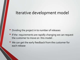 Iterative development model
• Dividing the project in to number of releases
• If the requirements are rapidly changing we can request
the customer to move on this model .
• We can get the early feedback from the customer for
each release
 