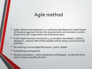 Agile method
• Agile software development is a software development model based
on iterative approach where the requirements and solutions revolve
around the self- organized cross functional team .
• In this Agile the team having the 5-9 members developers , testers ,
designers , analyst,Were these people will be doing cross functional
activities .
• No naming is encouraged like senior , junior ,leader
• Everything is transparent
• No documentation , more interactions will happen to save the time
and to improve quality of work .
 