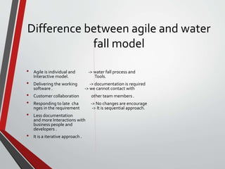 Difference between agile and water
fall model
• Agile is individual and -> water fall process and
Interactive model. Tools.
• Delivering the working -> documentation is required
software . -> we cannot contact with
• Customer collaboration other team members .
• Responding to late cha -> No changes are encourage
nges in the requirement -> It is sequential approach.
• Less documentation
and more Interactions with
business people and
developers .
• It is a iterative approach .
 