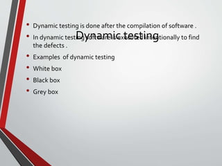 Dynamic testing
• Dynamic testing is done after the compilation of software .
• In dynamic testing software is executed intentionally to find
the defects .
• Examples of dynamic testing
• White box
• Black box
• Grey box
 