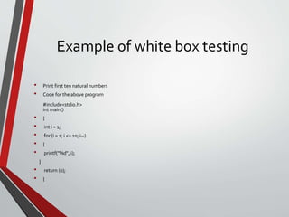 Example of white box testing
• Print first ten natural numbers
• Code for the above program
#include<stdio.h>
int main()
• {
• int i = 1;
• for (i = 1; i <= 10; i--)
• {
• printf("%d", i);
}
• return (0);
• }
 