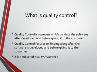 What is quality control?
• Quality Control is a process which validate the software
after developed and before giving it to the customer.
• Quality Control focuses on finding a bug after the
software is developed and before giving it to the
customer
• It is a subset of quality Assurance
 