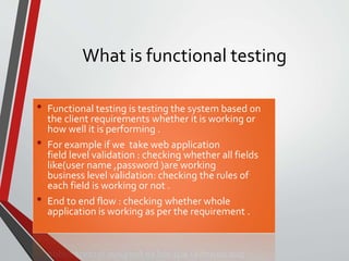 What is functional testing
• Functional testing is testing the system based on
the client requirements whether it is working or
how well it is performing .
• For example if we take web application
field level validation : checking whether all fields
like(user name ,password )are working
business level validation: checking the rules of
each field is working or not .
• End to end flow : checking whether whole
application is working as per the requirement .
 