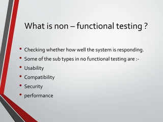 What is non – functional testing ?
• Checking whether how well the system is responding.
• Some of the sub types in no functional testing are :-
• Usability
• Compatibility
• Security
• performance
 