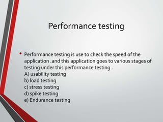 Performance testing
• Performance testing is use to check the speed of the
application .and this application goes to various stages of
testing under this performance testing .
A) usability testing
b) load testing
c) stress testing
d) spike testing
e) Endurance testing
 