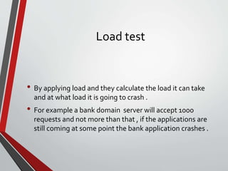 Load test
• By applying load and they calculate the load it can take
and at what load it is going to crash .
• For example a bank domain server will accept 1000
requests and not more than that , if the applications are
still coming at some point the bank application crashes .
 