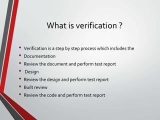 What is verification ?
• Verification is a step by step process which includes the
• Documentation
• Review the document and perform test report
• Design
• Review the design and perform test report
• Built review
• Review the code and perform test report
 