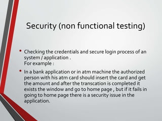 Security (non functional testing)
• Checking the credentials and secure login process of an
system / application .
For example :
• In a bank application or in atm machine the authorized
person with his atm card should insert the card and get
the amount and after the transcation is completed it
exists the window and go to home page , but if it fails in
going to home page there is a security issue in the
application.
 