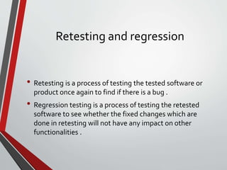 Retesting and regression
• Retesting is a process of testing the tested software or
product once again to find if there is a bug .
• Regression testing is a process of testing the retested
software to see whether the fixed changes which are
done in retesting will not have any impact on other
functionalities .
 