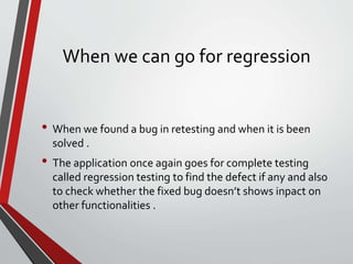 When we can go for regression
• When we found a bug in retesting and when it is been
solved .
• The application once again goes for complete testing
called regression testing to find the defect if any and also
to check whether the fixed bug doesn’t shows inpact on
other functionalities .
 