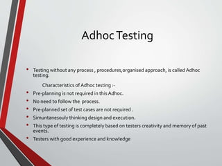 AdhocTesting
• Testing without any process , procedures,organised approach, is called Adhoc
testing.
Characteristics of Adhoc testing :-
• Pre-planning is not required in this Adhoc.
• No need to follow the process.
• Pre-planned set of test cases are not required .
• Simuntanesouly thinking design and execution.
• This type of testing is completely based on testers creativity and memory of past
events.
• Testers with good experience and knowledge
 