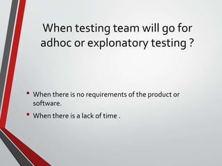 When testing team will go for
adhoc or explonatory testing ?
• When there is no requirements of the product or
software.
• When there is a lack of time .
 