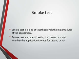 Smoke test
• Smoke test is a kind of test that revels the major failures
of the application .
• Smoke test is a type of testing that revels or shows
whether the application is ready for testing or not .
 