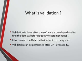 What is validation ?
• Validation is done after the software is developed and to
find the defects before it goes to customer hands .
• It focuses on the Defects that enter in to the system
• Validation can be performed after UAT availability.
 