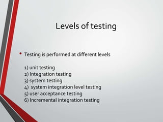 Levels of testing
• Testing is performed at different levels
1) unit testing
2) Integration testing
3) system testing
4) system integration level testing
5) user acceptance testing
6) Incremental integration testing
 