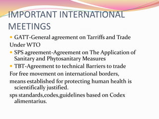 IMPORTANT INTERNATIONAL MEETINGSGATT-General agreement on Tarriffs and TradeUnder WTOSPS agreement-Agreement on The Application of Sanitary and Phytosanitary MeasuresTBT-Agreement to technical Barriers to tradeFor free movement on international borders,means established for protecting human health is scientifically justified.spsstandards,codes,guidelines based on Codex alimentarius.