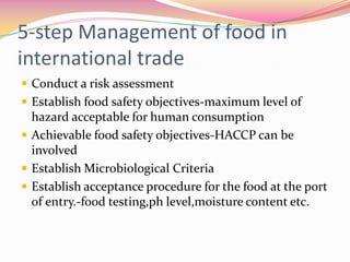 5-step Management of food in international tradeConduct a risk assessmentEstablish food safety objectives-maximum level of hazard acceptable for human consumptionAchievable food safety objectives-HACCP can be involvedEstablish Microbiological CriteriaEstablish acceptance procedure for the food at the port of entry.-food testing,phlevel,moisture content etc. 