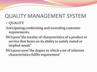 QUALITY MANAGEMENT SYSTEMQUALITYAnticipating,conforming and exceeding customer requirements.ISO:9000”the totality of characteristics of a product or service that bears on its ability to satisfy stated or implied needs”ISO:9000:2000”the degree to which a set of inherent characteristics fulfils requirement”