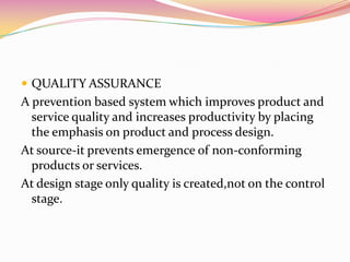 QUALITY ASSURANCEA prevention based system which improves product and service quality and increases productivity by placing the emphasis on product and process design.At source-it prevents emergence of non-conforming products or services.At design stage only quality is created,not on the control stage.