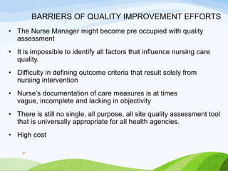 BARRIERS OF QUALITY IMPROVEMENT EFFORTS
• The Nurse Manager might become pre occupied with quality
assessment
• It is impossible to identify all factors that influence nursing care
quality.
• Difficulty in defining outcome criteria that result solely from
nursing intervention
• Nurse’s documentation of care measures is at times
vague, incomplete and lacking in objectivity
• There is still no single, all purpose, all site quality assessment tool
that is universally appropriate for all health agencies.
• High cost
21
 