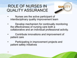 ROLE OF NURSES IN
QUALITY ASSURANCE
• Nurses are the active participant of
interdisciplinary quality improvement team
• Develop mechanism for continually monitoring
the effectiveness of nursing care both a
collaborative and an individual professional activity.
• Contribute innovations and improvement of
patient care
• Participating in improvement projects and
patient safety initiatives
22
 