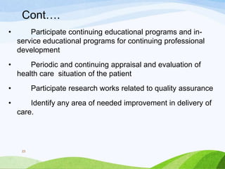 Cont….
• Participate continuing educational programs and in-
service educational programs for continuing professional
development
• Periodic and continuing appraisal and evaluation of
health care situation of the patient
• Participate research works related to quality assurance
• Identify any area of needed improvement in delivery of
care.
23
 