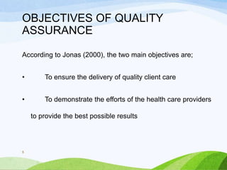 OBJECTIVES OF QUALITY
ASSURANCE
According to Jonas (2000), the two main objectives are;
• To ensure the delivery of quality client care
• To demonstrate the efforts of the health care providers
to provide the best possible results
5
 