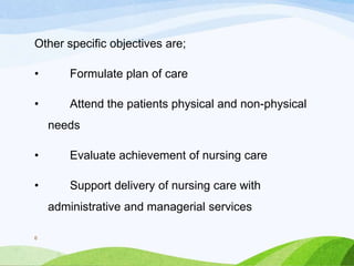 Other specific objectives are;
• Formulate plan of care
• Attend the patients physical and non-physical
needs
• Evaluate achievement of nursing care
• Support delivery of nursing care with
administrative and managerial services
6
 