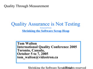 Quality Through Measurement

Quality Assurance is Not Testing
Extracted From

Shrinking the Software Scrap Heap

Tom Walton
International Quality Conference 2005
Toronto, Canada,
October 5 to 7, 2005
tom_walton@videotron.ca
Shrinking the Software Scrap Heap reserved
All rights

 