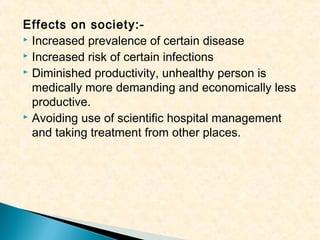 Effects on society: Increased prevalence of certain disease
 Increased risk of certain infections
 Diminished productivity, unhealthy person is
medically more demanding and economically less
productive.
 Avoiding use of scientific hospital management
and taking treatment from other places.

 