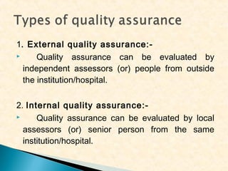 1. External quality assurance:
Quality assurance can be evaluated by
independent assessors (or) people from outside
the institution/hospital.
2. Internal quality assurance:
Quality assurance can be evaluated by local
assessors (or) senior person from the same
institution/hospital.

 