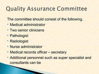The committee should consist of the following.
 Medical administrator
 Two senior clinicians
 Pathologist
 Radiologist
 Nurse administrator
 Medical records officer – secretary
 Additional personnel such as super specialist and
consultants can be

 